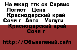 На мкад ттк ск-Сервис Логист › Цена ­ 15 000 - Краснодарский край, Сочи г. Авто » Услуги   . Краснодарский край,Сочи г.